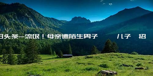 今日头条-流氓！母亲遭陌生男子猥亵 儿子一招将其制服随后报警！